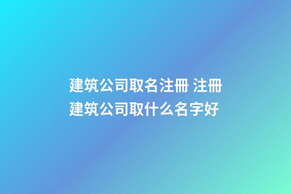 建筑公司取名注冊 注冊建筑公司取什么名字好